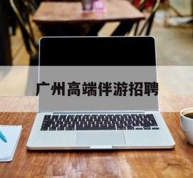 苏州广州高端伴游雇用(广州私家助理伴游雇用)